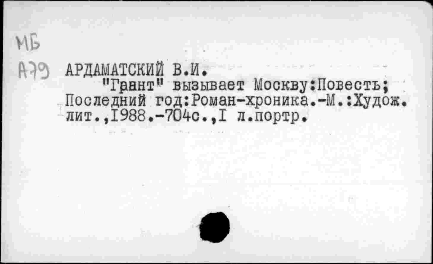 ﻿Mb	. .
АРДАМАТСКИЙ В.И.
"Грант” вызывает Москву;Повесть; Последний год:Роман-хроника.-М.:Худож. лит.,1988.-704с.,1 л.портр.